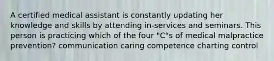 A certified medical assistant is constantly updating her knowledge and skills by attending in-services and seminars. This person is practicing which of the four "C"s of medical malpractice prevention? communication caring competence charting control