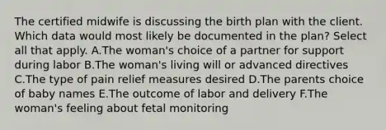 The certified midwife is discussing the birth plan with the client. Which data would most likely be documented in the plan? Select all that apply. A.The woman's choice of a partner for support during labor B.The woman's living will or advanced directives C.The type of pain relief measures desired D.The parents choice of baby names E.The outcome of labor and delivery F.The woman's feeling about fetal monitoring