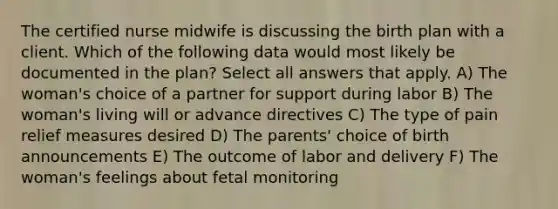 The certified nurse midwife is discussing the birth plan with a client. Which of the following data would most likely be documented in the plan? Select all answers that apply. A) The woman's choice of a partner for support during labor B) The woman's living will or advance directives C) The type of pain relief measures desired D) The parents' choice of birth announcements E) The outcome of labor and delivery F) The woman's feelings about fetal monitoring