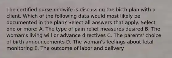 The certified nurse midwife is discussing the birth plan with a client. Which of the following data would most likely be documented in the plan? Select all answers that apply. Select one or more: A. The type of pain relief measures desired B. The woman's living will or advance directives C. The parents' choice of birth announcements D. The woman's feelings about fetal monitoring E. The outcome of labor and delivery