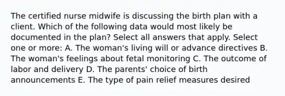 The certified nurse midwife is discussing the birth plan with a client. Which of the following data would most likely be documented in the plan? Select all answers that apply. Select one or more: A. The woman's living will or advance directives B. The woman's feelings about fetal monitoring C. The outcome of labor and delivery D. The parents' choice of birth announcements E. The type of pain relief measures desired