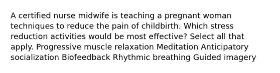 A <a href='https://www.questionai.com/knowledge/kQHaNPRr9h-certified-nurse-midwife' class='anchor-knowledge'>certified nurse midwife</a> is teaching a pregnant woman techniques to reduce the pain of childbirth. Which stress reduction activities would be most effective? Select all that apply. Progressive muscle relaxation Meditation Anticipatory socialization Biofeedback Rhythmic breathing Guided imagery