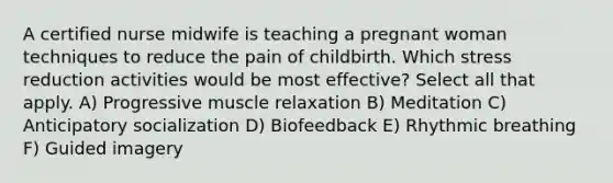 A certified nurse midwife is teaching a pregnant woman techniques to reduce the pain of childbirth. Which stress reduction activities would be most effective? Select all that apply. A) Progressive muscle relaxation B) Meditation C) Anticipatory socialization D) Biofeedback E) Rhythmic breathing F) Guided imagery