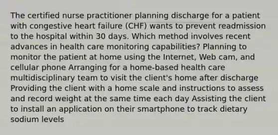 The certified nurse practitioner planning discharge for a patient with congestive heart failure (CHF) wants to prevent readmission to the hospital within 30 days. Which method involves recent advances in health care monitoring capabilities? Planning to monitor the patient at home using the Internet, Web cam, and cellular phone Arranging for a home-based health care multidisciplinary team to visit the client's home after discharge Providing the client with a home scale and instructions to assess and record weight at the same time each day Assisting the client to install an application on their smartphone to track dietary sodium levels