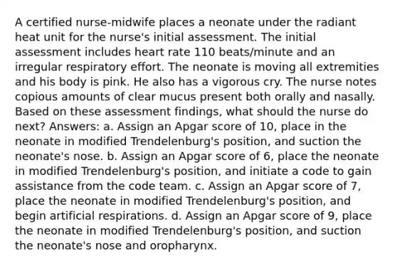 A certified nurse-midwife places a neonate under the radiant heat unit for the nurse's initial assessment. The initial assessment includes heart rate 110 beats/minute and an irregular respiratory effort. The neonate is moving all extremities and his body is pink. He also has a vigorous cry. The nurse notes copious amounts of clear mucus present both orally and nasally. Based on these assessment findings, what should the nurse do next? Answers: a. Assign an Apgar score of 10, place in the neonate in modified Trendelenburg's position, and suction the neonate's nose. b. Assign an Apgar score of 6, place the neonate in modified Trendelenburg's position, and initiate a code to gain assistance from the code team. c. Assign an Apgar score of 7, place the neonate in modified Trendelenburg's position, and begin artificial respirations. d. Assign an Apgar score of 9, place the neonate in modified Trendelenburg's position, and suction the neonate's nose and oropharynx.