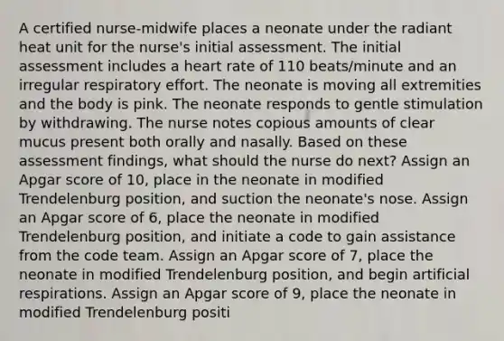 A certified nurse-midwife places a neonate under the radiant heat unit for the nurse's initial assessment. The initial assessment includes a heart rate of 110 beats/minute and an irregular respiratory effort. The neonate is moving all extremities and the body is pink. The neonate responds to gentle stimulation by withdrawing. The nurse notes copious amounts of clear mucus present both orally and nasally. Based on these assessment findings, what should the nurse do next? Assign an Apgar score of 10, place in the neonate in modified Trendelenburg position, and suction the neonate's nose. Assign an Apgar score of 6, place the neonate in modified Trendelenburg position, and initiate a code to gain assistance from the code team. Assign an Apgar score of 7, place the neonate in modified Trendelenburg position, and begin artificial respirations. Assign an Apgar score of 9, place the neonate in modified Trendelenburg positi