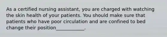 As a certified nursing assistant, you are charged with watching the skin health of your patients. You should make sure that patients who have poor circulation and are confined to bed change their position____________.