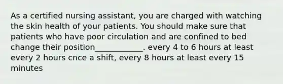 As a certified nursing assistant, you are charged with watching the skin health of your patients. You should make sure that patients who have poor circulation and are confined to bed change their position____________. every 4 to 6 hours at least every 2 hours cnce a shift, every 8 hours at least every 15 minutes