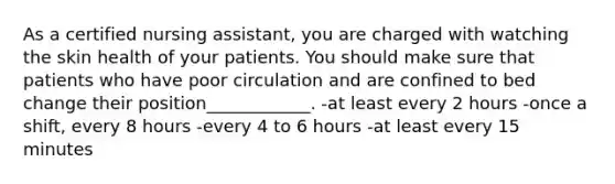 As a certified nursing assistant, you are charged with watching the skin health of your patients. You should make sure that patients who have poor circulation and are confined to bed change their position____________. -at least every 2 hours -once a shift, every 8 hours -every 4 to 6 hours -at least every 15 minutes