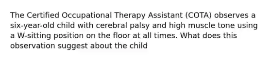 The Certified Occupational Therapy Assistant (COTA) observes a six-year-old child with cerebral palsy and high muscle tone using a W-sitting position on the floor at all times. What does this observation suggest about the child