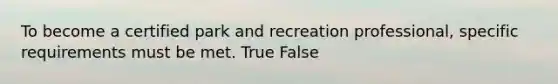 To become a certified park and recreation professional, specific requirements must be met. True False