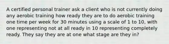 A certified personal trainer ask a client who is not currently doing any aerobic training how ready they are to do aerobic training one time per week for 30 minutes using a scale of 1 to 10, with one representing not at all ready in 10 representing completely ready. They say they are at one what stage are they in?