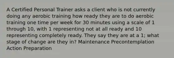 A Certified Personal Trainer asks a client who is not currently doing any aerobic training how ready they are to do aerobic training one time per week for 30 minutes using a scale of 1 through 10, with 1 representing not at all ready and 10 representing completely ready. They say they are at a 1; what stage of change are they in? Maintenance Precontemplation Action Preparation