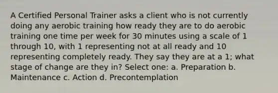 A Certified Personal Trainer asks a client who is not currently doing any aerobic training how ready they are to do aerobic training one time per week for 30 minutes using a scale of 1 through 10, with 1 representing not at all ready and 10 representing completely ready. They say they are at a 1; what stage of change are they in? Select one: a. Preparation b. Maintenance c. Action d. Precontemplation