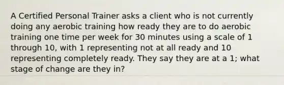 A Certified Personal Trainer asks a client who is not currently doing any aerobic training how ready they are to do aerobic training one time per week for 30 minutes using a scale of 1 through 10, with 1 representing not at all ready and 10 representing completely ready. They say they are at a 1; what stage of change are they in?