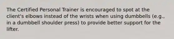 The Certified Personal Trainer is encouraged to spot at the client's elbows instead of the wrists when using dumbbells (e.g., in a dumbbell shoulder press) to provide better support for the lifter.