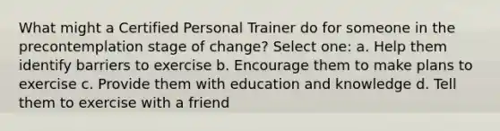 What might a Certified Personal Trainer do for someone in the precontemplation stage of change? Select one: a. Help them identify barriers to exercise b. Encourage them to make plans to exercise c. Provide them with education and knowledge d. Tell them to exercise with a friend