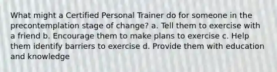 What might a Certified Personal Trainer do for someone in the precontemplation stage of change? a. Tell them to exercise with a friend b. Encourage them to make plans to exercise c. Help them identify barriers to exercise d. Provide them with education and knowledge