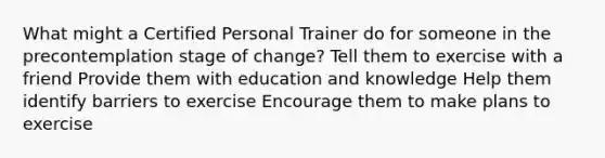 What might a Certified Personal Trainer do for someone in the precontemplation stage of change? Tell them to exercise with a friend Provide them with education and knowledge Help them identify barriers to exercise Encourage them to make plans to exercise