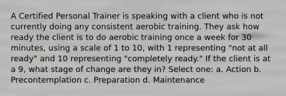 A Certified Personal Trainer is speaking with a client who is not currently doing any consistent aerobic training. They ask how ready the client is to do aerobic training once a week for 30 minutes, using a scale of 1 to 10, with 1 representing "not at all ready" and 10 representing "completely ready." If the client is at a 9, what stage of change are they in? Select one: a. Action b. Precontemplation c. Preparation d. Maintenance