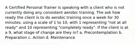 A Certified Personal Trainer is speaking with a client who is not currently doing any consistent aerobic training. The ask how ready the client is to do aerobic training once a week for 30 minutes, using a scale of 1 to 10, with 1 representing "not at all ready" and 10 representing "completely ready". If the client is at a 9, what stage of change are they in? a. Precontemplation b. Preparation c. Action d. Maintenance