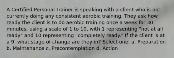 A Certified Personal Trainer is speaking with a client who is not currently doing any consistent aerobic training. They ask how ready the client is to do aerobic training once a week for 30 minutes, using a scale of 1 to 10, with 1 representing "not at all ready" and 10 representing "completely ready." If the client is at a 9, what stage of change are they in? Select one: a. Preparation b. Maintenance c. Precontemplation d. Action