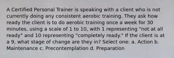 A Certified Personal Trainer is speaking with a client who is not currently doing any consistent aerobic training. They ask how ready the client is to do aerobic training once a week for 30 minutes, using a scale of 1 to 10, with 1 representing "not at all ready" and 10 representing "completely ready." If the client is at a 9, what stage of change are they in? Select one: a. Action b. Maintenance c. Precontemplation d. Preparation