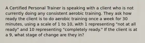 A Certified Personal Trainer is speaking with a client who is not currently doing any consistent aerobic training. They ask how ready the client is to do aerobic training once a week for 30 minutes, using a scale of 1 to 10, with 1 representing "not at all ready" and 10 representing "completely ready." If the client is at a 9, what stage of change are they in?