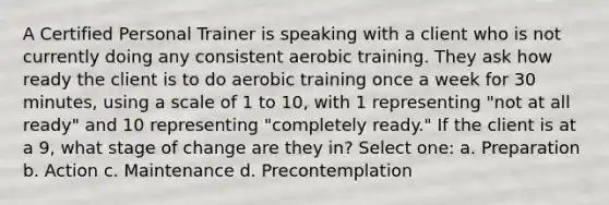 A Certified Personal Trainer is speaking with a client who is not currently doing any consistent aerobic training. They ask how ready the client is to do aerobic training once a week for 30 minutes, using a scale of 1 to 10, with 1 representing "not at all ready" and 10 representing "completely ready." If the client is at a 9, what stage of change are they in? Select one: a. Preparation b. Action c. Maintenance d. Precontemplation