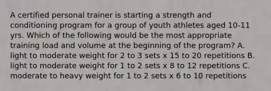 A certified personal trainer is starting a strength and conditioning program for a group of youth athletes aged 10-11 yrs. Which of the following would be the most appropriate training load and volume at the beginning of the program? A. light to moderate weight for 2 to 3 sets x 15 to 20 repetitions B. light to moderate weight for 1 to 2 sets x 8 to 12 repetitions C. moderate to heavy weight for 1 to 2 sets x 6 to 10 repetitions