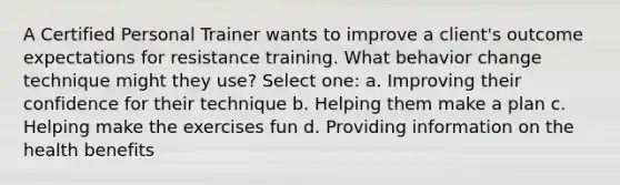 A Certified Personal Trainer wants to improve a client's outcome expectations for resistance training. What behavior change technique might they use? Select one: a. Improving their confidence for their technique b. Helping them make a plan c. Helping make the exercises fun d. Providing information on the health benefits