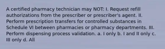 A certified pharmacy technician may NOT: I. Request refill authorizations from the prescriber or prescriber's agent. II. Perform prescription transfers for controlled substances in Schedule VI between pharmacies or pharmacy departments. III. Perform dispensing process validation. a. I only b. I and II only c. III only d. All