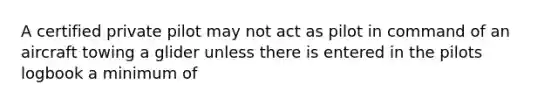 A certified private pilot may not act as pilot in command of an aircraft towing a glider unless there is entered in the pilots logbook a minimum of