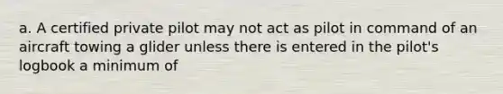 a. A certified private pilot may not act as pilot in command of an aircraft towing a glider unless there is entered in the pilot's logbook a minimum of