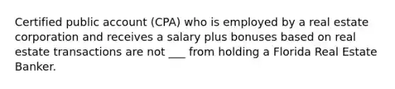 Certified public account (CPA) who is employed by a real estate corporation and receives a salary plus bonuses based on real estate transactions are not ___ from holding a Florida Real Estate Banker.