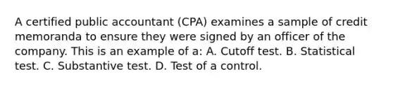 A certified public accountant (CPA) examines a sample of credit memoranda to ensure they were signed by an officer of the company. This is an example of a: A. Cutoff test. B. Statistical test. C. Substantive test. D. Test of a control.