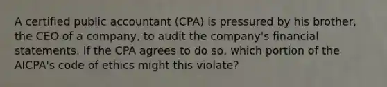 A certified public accountant​ (CPA) is pressured by his​ brother, the CEO of a​ company, to audit the​ company's financial statements. If the CPA agrees to do​ so, which portion of the​ AICPA's code of ethics might this​ violate?