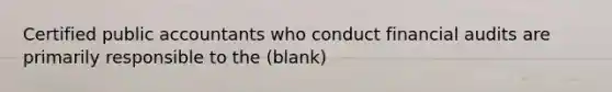 Certified public accountants who conduct financial audits are primarily responsible to the (blank)