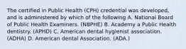 The certified in Public Health (CPH) credential was developed, and is administered by which of the following A. National Board of Public Health Examiners. (NBPHE) B. Academy a Public Health dentistry. (APHD) C. American dental hygienist association. (ADHA) D. American dental Association. (ADA.)