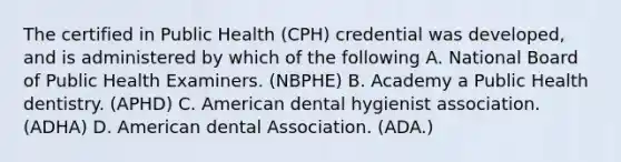 The certified in Public Health (CPH) credential was developed, and is administered by which of the following A. National Board of Public Health Examiners. (NBPHE) B. Academy a Public Health dentistry. (APHD) C. American dental hygienist association. (ADHA) D. American dental Association. (ADA.)