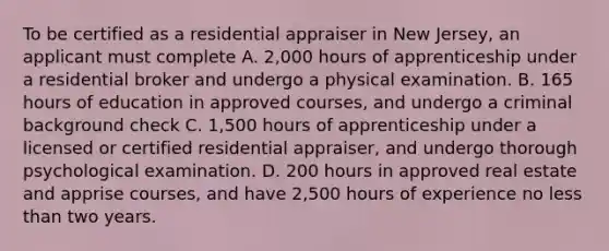 To be certified as a residential appraiser in New Jersey, an applicant must complete A. 2,000 hours of apprenticeship under a residential broker and undergo a physical examination. B. 165 hours of education in approved courses, and undergo a criminal background check C. 1,500 hours of apprenticeship under a licensed or certified residential appraiser, and undergo thorough psychological examination. D. 200 hours in approved real estate and apprise courses, and have 2,500 hours of experience no less than two years.