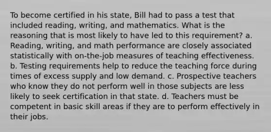 To become certified in his state, Bill had to pass a test that included reading, writing, and mathematics. What is the reasoning that is most likely to have led to this requirement? a. Reading, writing, and math performance are closely associated statistically with on-the-job measures of teaching effectiveness. b. Testing requirements help to reduce the teaching force during times of excess supply and low demand. c. Prospective teachers who know they do not perform well in those subjects are less likely to seek certification in that state. d. Teachers must be competent in basic skill areas if they are to perform effectively in their jobs.