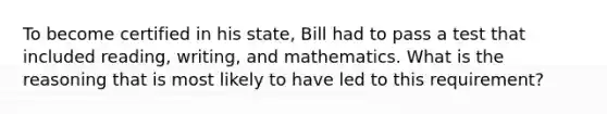 To become certified in his state, Bill had to pass a test that included reading, writing, and mathematics. What is the reasoning that is most likely to have led to this requirement?