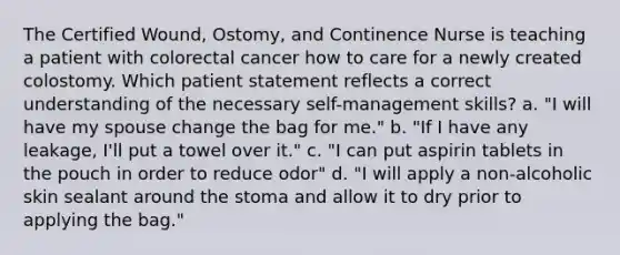 The Certified Wound, Ostomy, and Continence Nurse is teaching a patient with colorectal cancer how to care for a newly created colostomy. Which patient statement reflects a correct understanding of the necessary self-management skills? a. "I will have my spouse change the bag for me." b. "If I have any leakage, I'll put a towel over it." c. "I can put aspirin tablets in the pouch in order to reduce odor" d. "I will apply a non-alcoholic skin sealant around the stoma and allow it to dry prior to applying the bag."