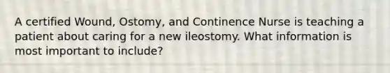 A certified Wound, Ostomy, and Continence Nurse is teaching a patient about caring for a new ileostomy. What information is most important to include?