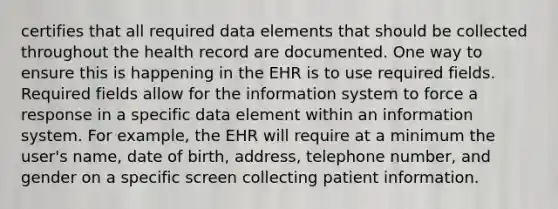 certifies that all required data elements that should be collected throughout the health record are documented. One way to ensure this is happening in the EHR is to use required fields. Required fields allow for the information system to force a response in a specific data element within an information system. For example, the EHR will require at a minimum the user's name, date of birth, address, telephone number, and gender on a specific screen collecting patient information.