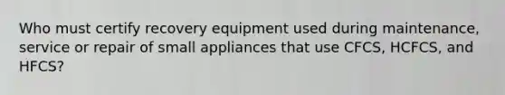 Who must certify recovery equipment used during maintenance, service or repair of small appliances that use CFCS, HCFCS, and HFCS?