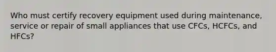 Who must certify recovery equipment used during maintenance, service or repair of small appliances that use CFCs, HCFCs, and HFCs?