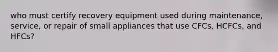 who must certify recovery equipment used during maintenance, service, or repair of small appliances that use CFCs, HCFCs, and HFCs?