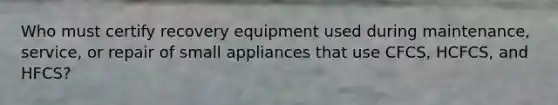 Who must certify recovery equipment used during maintenance, service, or repair of small appliances that use CFCS, HCFCS, and HFCS?